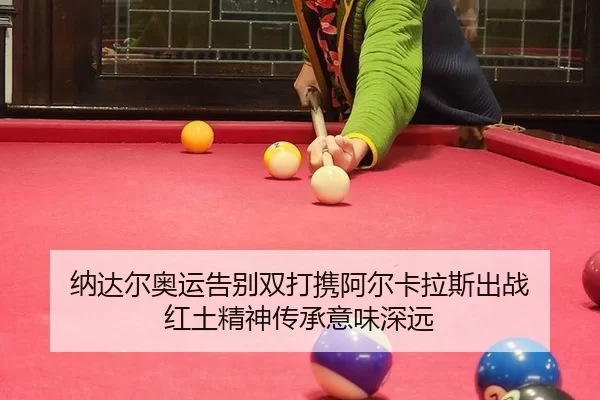 纳达尔奥运告别双打携阿尔卡拉斯出战 红土精神传承意味深远